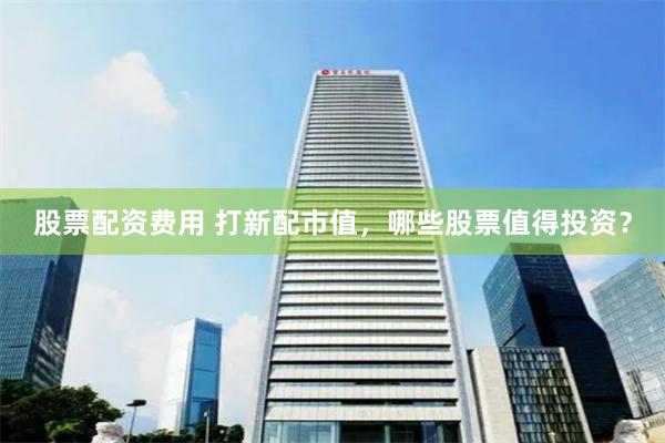 股票配资费用 打新配市值，哪些股票值得投资？
