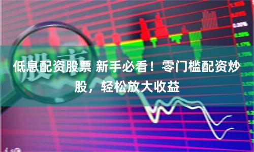 低息配资股票 新手必看！零门槛配资炒股，轻松放大收益
