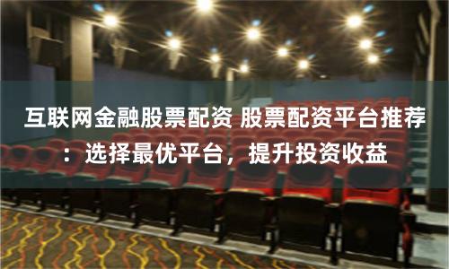 互联网金融股票配资 股票配资平台推荐：选择最优平台，提升投资收益