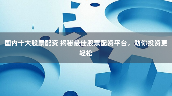 国内十大股票配资 揭秘最佳股票配资平台，助你投资更轻松