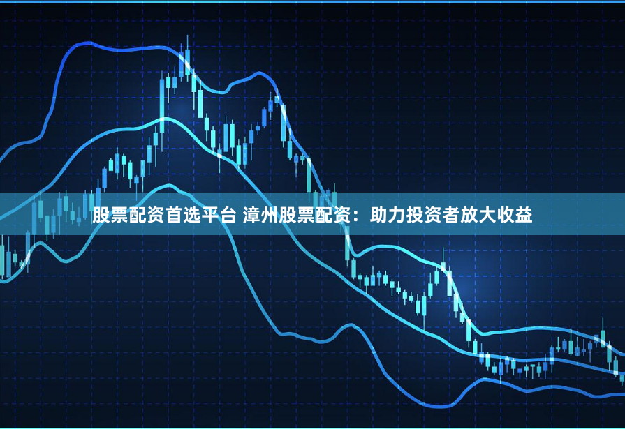 股票配资首选平台 漳州股票配资：助力投资者放大收益