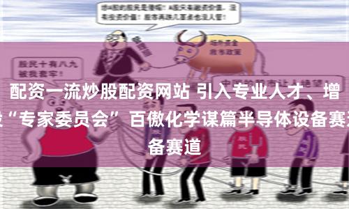 配资一流炒股配资网站 引入专业人才、增设“专家委员会” 百傲化学谋篇半导体设备赛道