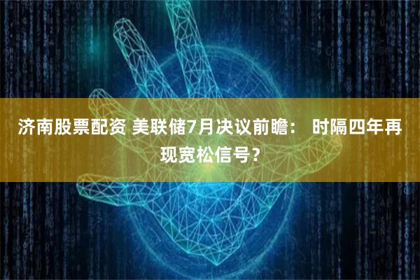 济南股票配资 美联储7月决议前瞻： 时隔四年再现宽松信号？