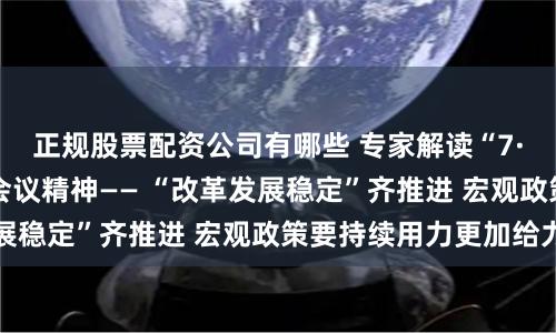 正规股票配资公司有哪些 专家解读“7·30”中央政治局会议精神—— “改革发展稳定”齐推进 宏观政策要持续用力更加给力