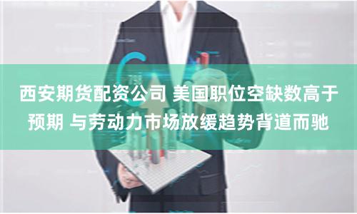 西安期货配资公司 美国职位空缺数高于预期 与劳动力市场放缓趋势背道而驰