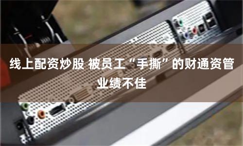 线上配资炒股 被员工“手撕”的财通资管业绩不佳