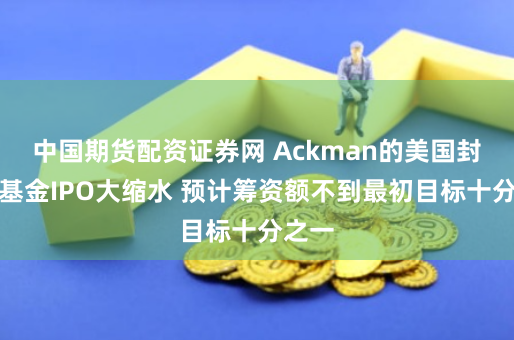 中国期货配资证券网 Ackman的美国封闭式基金IPO大缩水 预计筹资额不到最初目标十分之一