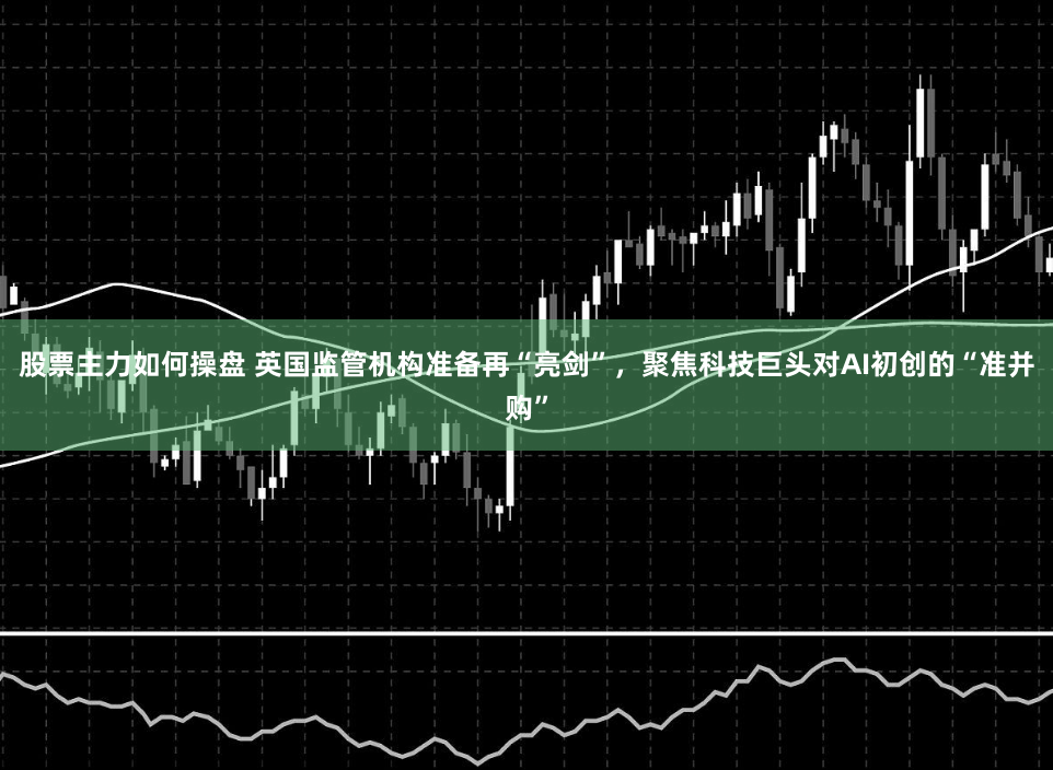 股票主力如何操盘 英国监管机构准备再“亮剑”，聚焦科技巨头对AI初创的“准并购”