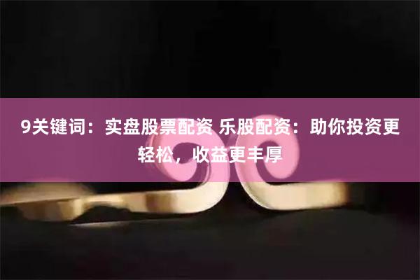 9关键词：实盘股票配资 乐股配资：助你投资更轻松，收益更丰厚