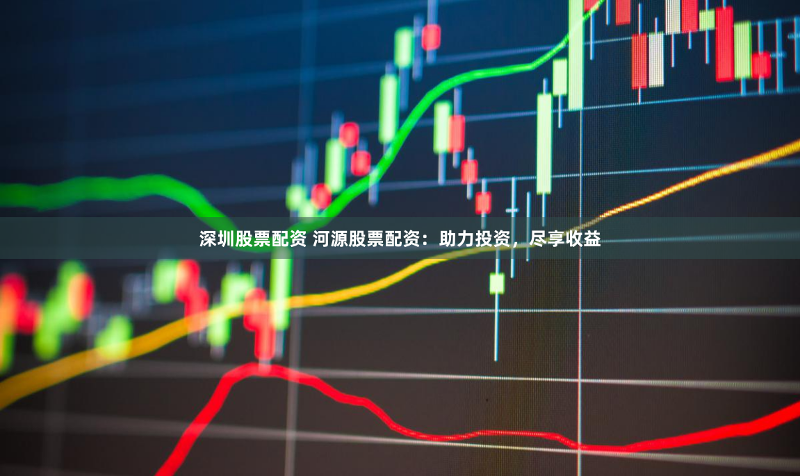 深圳股票配资 河源股票配资：助力投资，尽享收益
