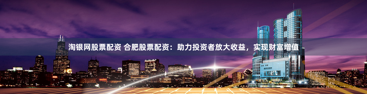 淘银网股票配资 合肥股票配资：助力投资者放大收益，实现财富增值