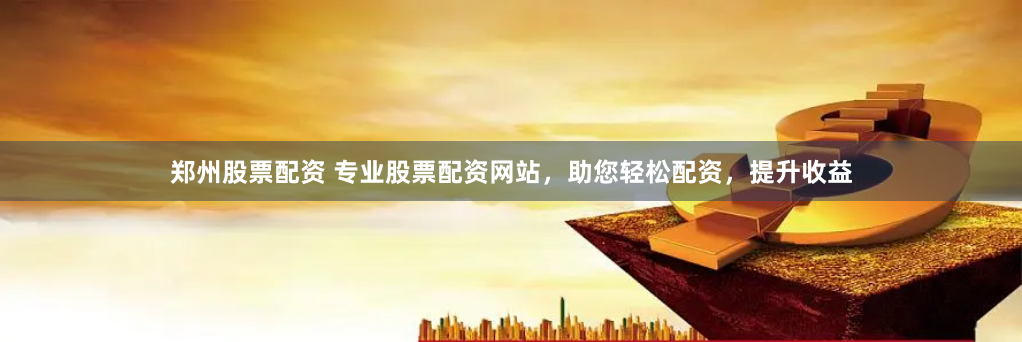 郑州股票配资 专业股票配资网站，助您轻松配资，提升收益