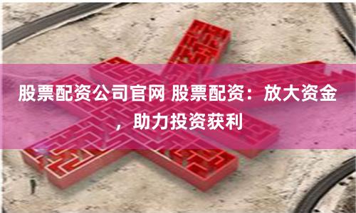 股票配资公司官网 股票配资：放大资金，助力投资获利