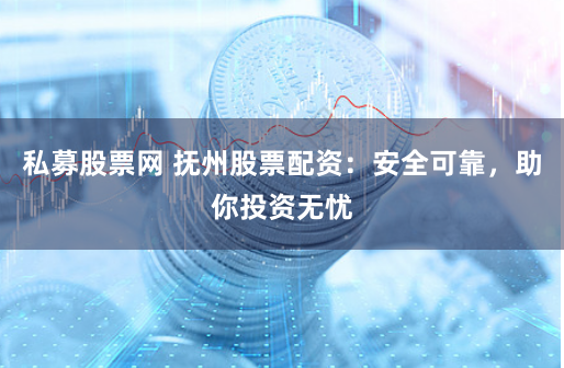 私募股票网 抚州股票配资：安全可靠，助你投资无忧