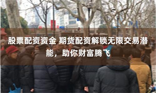 股票配资资金 期货配资解锁无限交易潜能，助你财富腾飞