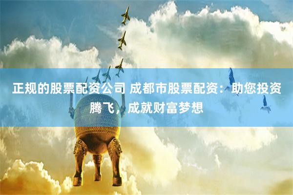 正规的股票配资公司 成都市股票配资：助您投资腾飞，成就财富梦想