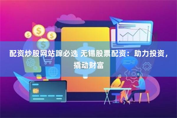 配资炒股网站蹿必选 无锡股票配资：助力投资，撬动财富