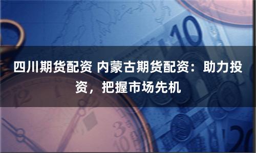 四川期货配资 内蒙古期货配资：助力投资，把握市场先机