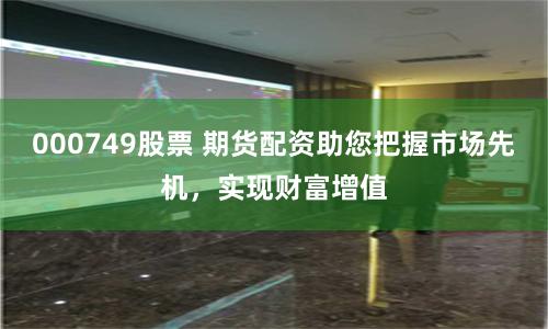 000749股票 期货配资助您把握市场先机，实现财富增值