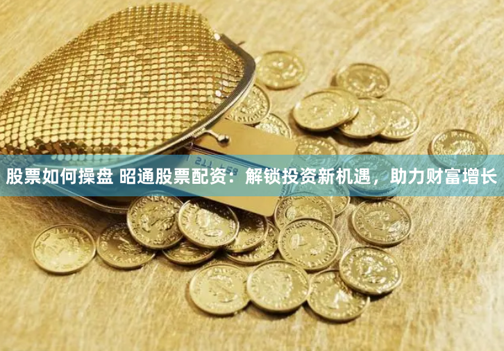 股票如何操盘 昭通股票配资：解锁投资新机遇，助力财富增长